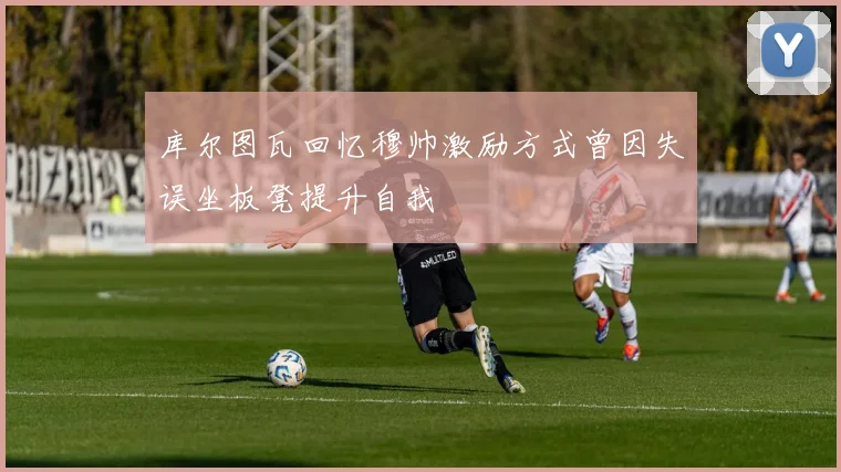 库尔图瓦回忆穆帅激励方式曾因失误坐板凳提升自我