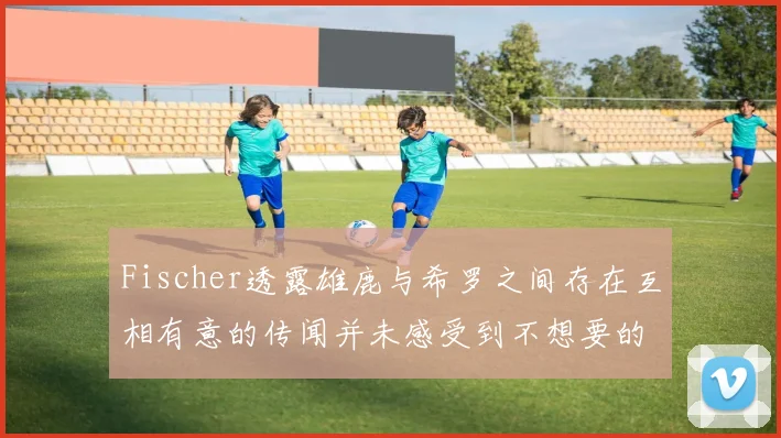 Fischer透露雄鹿与希罗之间存在互相有意的传闻并未感受到不想要的迹象