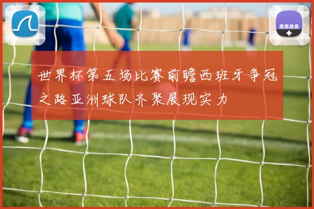 世界杯第五场比赛前瞻西班牙争冠之路亚洲球队齐聚展现实力