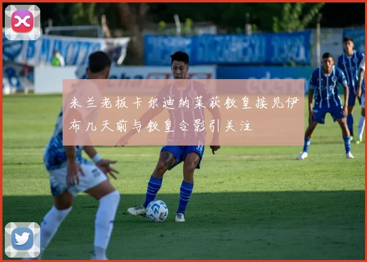米兰老板卡尔迪纳莱获教皇接见伊布几天前与教皇合影引关注