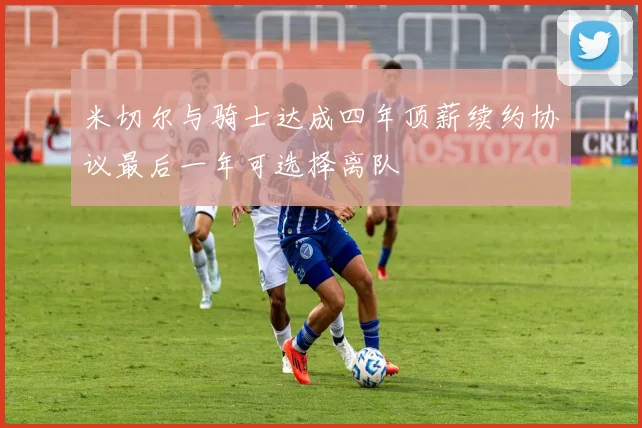 米切尔与骑士达成四年顶薪续约协议最后一年可选择离队