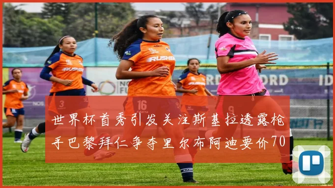 世界杯首秀引发关注斯基拉透露枪手巴黎拜仁争夺里尔布阿迪要价7000万欧