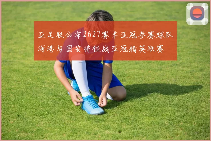 亚足联公布2627赛季亚冠参赛球队海港与国安将征战亚冠精英联赛