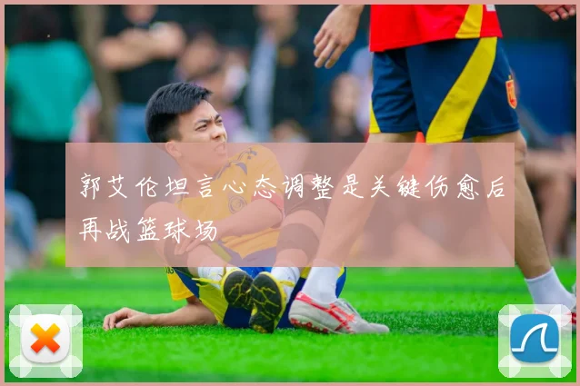 郭艾伦坦言心态调整是关键伤愈后再战篮球场