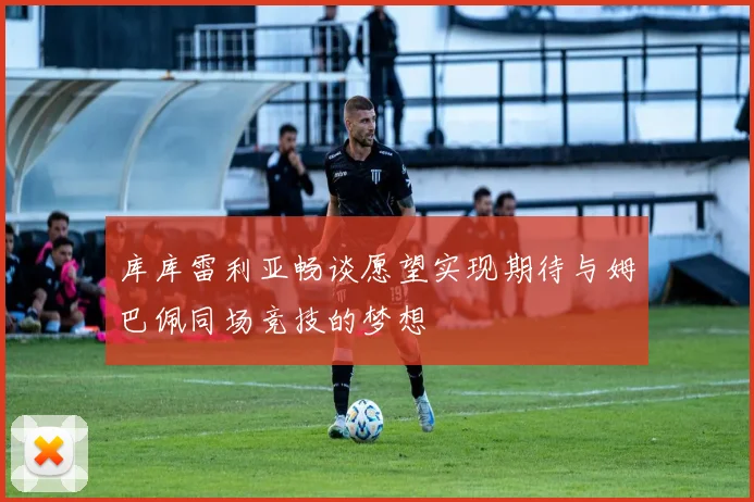 库库雷利亚畅谈愿望实现期待与姆巴佩同场竞技的梦想