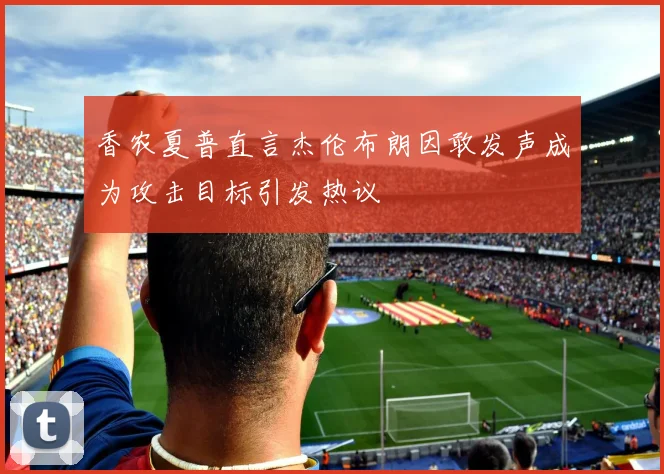 香农夏普直言杰伦布朗因敢发声成为攻击目标引发热议