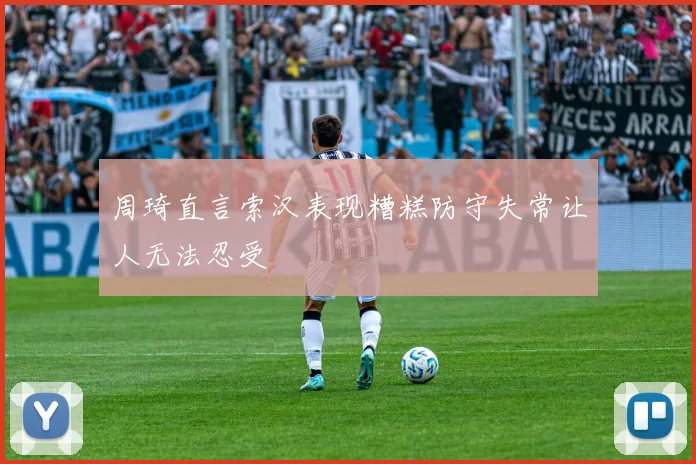 周琦直言索汉表现糟糕防守失常让人无法忍受