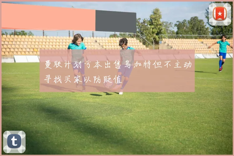 曼联计划亏本出售乌加特但不主动寻找买家以防贬值